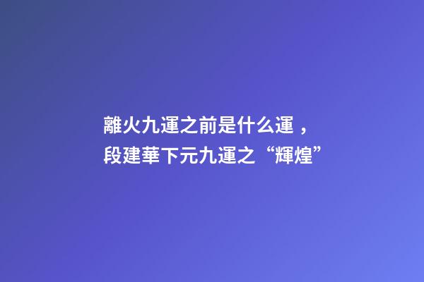 離火九運之前是什么運，段建華下元九運之“輝煌”